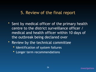 26
5. Review of the final report
• Sent by medical officer of the primary health
centre to the district surveillance officer /
medical and health officer within 10 days of
the outbreak being declared over
• Review by the technical committee
 Identification of system failures
 Longer term recommendations
Investigations
 