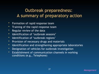27
Outbreak preparedness:
A summary of preparatory action
• Formation of rapid response team
• Training of the rapid response team
• Regular review of the data
• Identification of ‘outbreak seasons’
• Identification of ‘outbreak regions’
• Provision of necessary drugs and materials
• Identification and strengthening appropriate laboratories
• Designation of vehicles for outbreak investigation
• Establishment of communication channels in working
conditions (e.g., Telephone)
Management
 