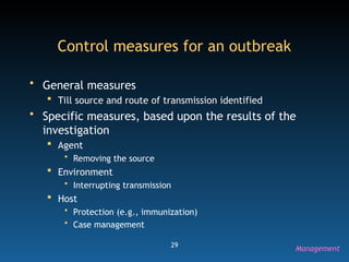 29
Control measures for an outbreak
• General measures
 Till source and route of transmission identified
• Specific measures, based upon the results of the
investigation
 Agent
• Removing the source
 Environment
• Interrupting transmission
 Host
• Protection (e.g., immunization)
• Case management
Management
 