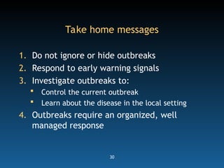 30
Take home messages
1. Do not ignore or hide outbreaks
2. Respond to early warning signals
3. Investigate outbreaks to:
 Control the current outbreak
 Learn about the disease in the local setting
4. Outbreaks require an organized, well
managed response
 