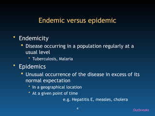 4
Endemic versus epidemic
• Endemicity
 Disease occurring in a population regularly at a
usual level
• Tuberculosis, Malaria
• Epidemics
 Unusual occurrence of the disease in excess of its
normal expectation
• In a geographical location
• At a given point of time
e.g. Hepatitis E, measles, cholera
Outbreaks
 