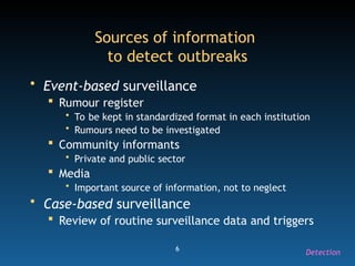 6
Sources of information
to detect outbreaks
• Event-based surveillance
 Rumour register
• To be kept in standardized format in each institution
• Rumours need to be investigated
 Community informants
• Private and public sector
 Media
• Important source of information, not to neglect
• Case-based surveillance
 Review of routine surveillance data and triggers
Detection
 