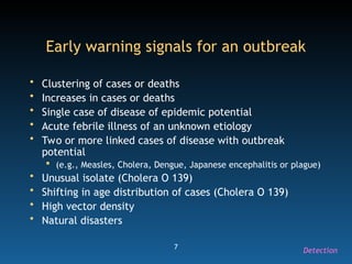 7
Early warning signals for an outbreak
• Clustering of cases or deaths
• Increases in cases or deaths
• Single case of disease of epidemic potential
• Acute febrile illness of an unknown etiology
• Two or more linked cases of disease with outbreak
potential
 (e.g., Measles, Cholera, Dengue, Japanese encephalitis or plague)
• Unusual isolate (Cholera O 139)
• Shifting in age distribution of cases (Cholera O 139)
• High vector density
• Natural disasters
Detection
 
