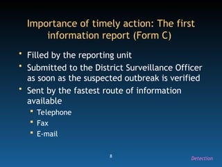 8
Importance of timely action: The first
information report (Form C)
• Filled by the reporting unit
• Submitted to the District Surveillance Officer
as soon as the suspected outbreak is verified
• Sent by the fastest route of information
available
 Telephone
 Fax
 E-mail
Detection
 