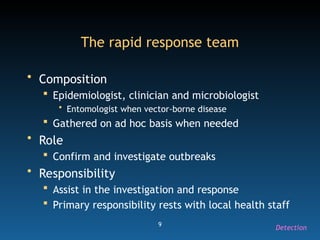 9
The rapid response team
• Composition
 Epidemiologist, clinician and microbiologist
• Entomologist when vector-borne disease
 Gathered on ad hoc basis when needed
• Role
 Confirm and investigate outbreaks
• Responsibility
 Assist in the investigation and response
 Primary responsibility rests with local health staff
Detection
 