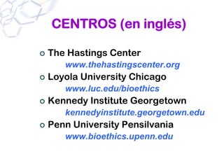 CENTROS (en inglés)

The Hastings Center
   www.thehastingscenter.org
Loyola University Chicago
   www.luc.edu/bioethics
Kennedy Institute Georgetown
   kennedyinstitute.georgetown.edu
Penn University Pensilvania
   www.bioethics.upenn.edu
 