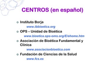 CENTROS (en español)

Instituto Borja
    www.ibbioetica.org
OPS – Unidad de Bioética
  www.bioetica.ops-oms.org/E/ehome.htm
Asociación de Bioética Fundamental y
Clínica
    www.asociacionbioetica.com
Fundación de Ciencias de la Salud
    www.fcs.es
 