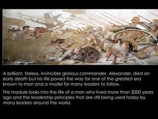 A brilliant, tireless, invincible glorious commander, Alexander, died an early death but his life paved the way for one of the greatest era known to man and a model for many leaders to follow.  This module looks into the life of a man who lived more than 2000 years ago and the leadership principles that are still being used today by many leaders around the world. 