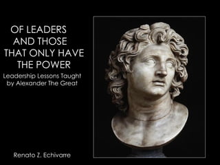 OF LEADERS  AND THOSE  THAT ONLY HAVE THE POWER Leadership Lessons Taught by Alexander The Great Renato Z. Echivarre 