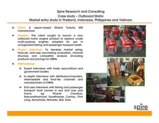 Spire Research and Consulting
                          Case study – Outboard Motor
        Market entry study in Thailand, Indonesia, Philippines and Vietnam

Client: A Japan-based       Global    Fortune   500
manufacturer
Situation: The client sought to launch a new
outboard motor engine product to replace crude
multi-purpose engines adapted for use in
unorganized fishing and passenger transport boats
Project objectives: To develop market sizing,
forecast, end-user purchasing evaluation, channel
structure and competitor analysis (including
products and pricing) for OBMs
Methodology:
    Expert interviews with trade associations and
    government bodies
    In-depth interviews with distributors/importers,
    intermediate and final-tier channels and
    manufacturers of OBMs
    End-user interviews with fishing and passenger
    transport boat owners in sea and river port
    towns,       eg        Phuket,        Chonburi,
    Nakornsithamarat, Suratthanee, Camau, Vinh
    Long, Samarinda, Manado, Bali, Iloilo
 