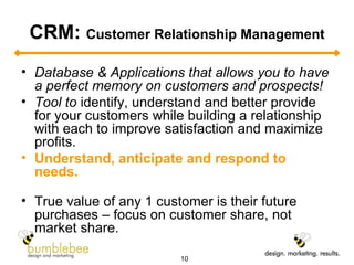 CRM:  Customer Relationship Management Database & Applications that allows you to have a perfect memory on customers and prospects! Tool to  identify, understand and better provide for your customers while building a relationship with each to improve satisfaction and maximize profits.  Understand, anticipate and respond to needs.   True value of any 1 customer is their future purchases – focus on customer share, not market share. 
