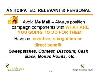 ANTICIPATED, RELEVANT & PERSONAL Avoid  Me Mail  – Always position campaign components with  WHAT ARE YOU GOING TO DO FOR THEM! Have an  incentive, recognition or  direct benefit. Sweepstakes, Contest, Discount, Cash Back, Bonus Points, etc. 