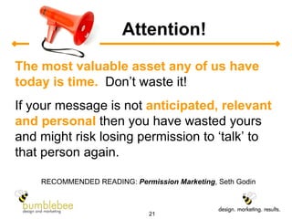 Attention! The most valuable asset any of us have today is time.   Don’t waste it! If your message is not  anticipated, relevant and personal  then you have wasted yours and might risk losing permission to ‘talk’ to that person again. RECOMMENDED READING:  Permission Marketing , Seth Godin 