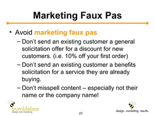Marketing Faux Pas Avoid  marketing faux pas   Don’t send an existing customer a general solicitation offer for a discount for new customers. (i.e. 10% off your first order) Don’t send an existing customer a benefits solicitation for a service they are already buying. Don’t misspell content – especially not their name or the company name!  