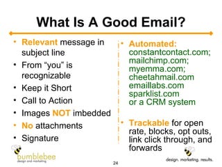 What Is A Good Email? Relevant  message in subject line From “you” is recognizable Keep it Short Call to Action Images  NOT  imbedded No  attachments Signature Automated:   constantcontact.com; mailchimp.com; myemma.com; cheetahmail.com emaillabs.com sparklist.com or a CRM system Trackable  for open rate, blocks, opt outs, link click through, and forwards 