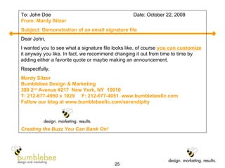 To: John Doe  Date: October 22, 2008 From: Mardy Sitzer Subject: Demonstration of an email signature file Dear John, I wanted you to see what a signature file looks like, of course  you can customize  it anyway you like. In fact, we recommend changing it out from time to time by adding either a favorite quote or maybe making an announcement. Respectfully, Mardy Sitzer Bumblebee Design & Marketing 388 2 nd  Avenue #217  New York, NY  10010 T: 212-677-4950 x 1029  F: 212-677-4051  www.bumblebeellc.com Follow our blog at www.bumblebeellc.com/serendipity Creating the Buzz You Can Bank On! 