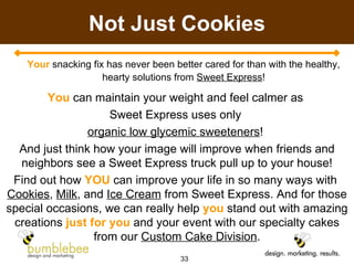 Not Just Cookies Your  snacking fix has never been better cared for than with the healthy, hearty solutions from  Sweet Express ! You  can maintain your weight and feel calmer as  Sweet Express uses only  organic low glycemic sweeteners !  And just think how your image will improve when friends and neighbors see a Sweet Express truck pull up to your house! Find out how  YOU  can improve your life in so many ways with  Cookies ,  Milk , and  Ice Cream  from Sweet Express. And for those special occasions, we can really help  you  stand out with amazing creations  just for you  and your event with our specialty cakes from our  Custom Cake Division . 
