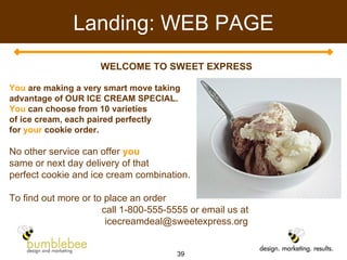 Landing: WEB PAGE WELCOME TO SWEET EXPRESS You  are making a very smart move taking  advantage of OUR ICE CREAM SPECIAL. You  can choose from 10 varieties  of ice cream, each paired perfectly  for  your  cookie order. No other service can offer  you   same or next day delivery of that  perfect cookie and ice cream combination.  To find out more or to place an order  call 1-800-555-5555 or email us at  [email_address] 