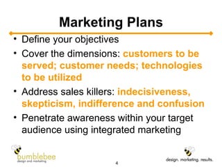 Marketing Plans Define your objectives Cover the dimensions:  customers to be served; customer needs; technologies to be utilized Address sales killers:  indecisiveness, skepticism, indifference and confusion Penetrate awareness within your target audience using integrated marketing 
