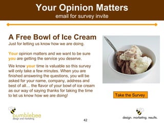 Your Opinion Matters email for survey invite A Free Bowl of Ice Cream Just for letting us know how we are doing. Your   opinion matters and we want to be sure  you   are getting the service you deserve.  We know  your  time is valuable so this survey will only take a few minutes. When you are finished answering the questions, you will be asked for your name, company, address and best of all… the flavor of your bowl of ice cream as our way of saying thanks for taking the time to let us know how we are doing! Take the Survey 