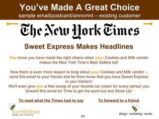 You’ve Made A Great Choice sample email/postcard/anncmnt – existing customer Sweet Express Makes Headlines You  know you have made the right choice when  your  Cookies and Milk vendor makes the New York Time’s Best Sellers list! Now there is even more reason to brag about  your  Cookies and Milk vendor – send this email to your friends and let them know that you have Sweet Express in your kitchen! We’ll even give  you  a free scoop of your favorite ice cream for every person you forward this email to! Time to get the word out and Stock Up! To read what the Times had to say   To forward to a friend 