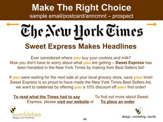 Make The Right Choice sample email/postcard/anncmnt – prospect Sweet Express Makes Headlines Ever considered where  you  buy your cookies and milk? Now you don’t have to worry about what  you  are getting –  Sweet Express  has been heralded in the New York Times by making their Best Sellers list! If  you  were waiting for the next sale at your local grocery store, save  your  time! Sweet Express is so proud to have made the New York Times Best Sellers list, we want to celebrate by offering  you  a 10% discount off  your  first order! To read what the Times had to say To find out more about Sweet Express, please  visit our website  or  To place an order 