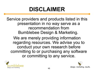 DISCLAIMER Service providers and products listed in this presentation in no way serve as a recommendation from Bumblebee Design & Marketing.  We are merely providing information regarding resources. We advise you to conduct your own research before committing to or purchasing any software or committing to any service. 
