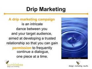 Drip Marketing A drip marketing campaign   is an intricate dance between you  and your target audience,  aimed at developing a trusted relationship so that you can gain permission  to frequently continue a dialogue,  one piece at a time. 
