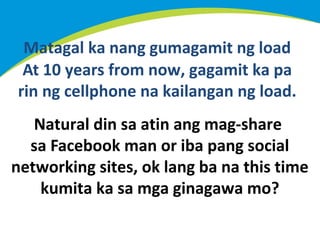 Matagal ka nang gumagamit ng load
At 10 years from now, gagamit ka pa
rin ng cellphone na kailangan ng load.
Natural din sa atin ang mag-share
sa Facebook man or iba pang social
networking sites, ok lang ba na this time
kumita ka sa mga ginagawa mo?

 