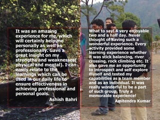 It was an amazing experience for me, which will certainly help me personally as well as professionally. Gave a great insight on my strengths and weaknesses( physical and mental). I can easily relate to the learnings which can be used in our daily life to ensure effectiveness in achieving professional and personal goals. Ashish Bahri What to say! A very enjoyable two and a half day. Never thought of having such a wonderful experience. Every activity provided some learning experience whether it was stick balancing, river crossing, rock climbing etc. It also gave me an opportunity to introspect and self explore myself and tested my capabilities as a team member and as an individual. It was really wonderful to be a part of such group. Truly a memorable experience! Amitendra Kumar 
