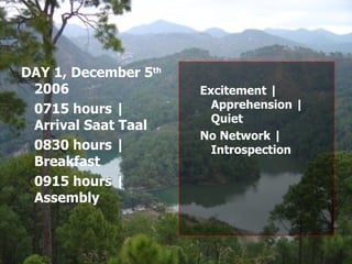 Excitement | Apprehension | Quiet No Network | Introspection DAY 1, December 5 th  2006 0715 hours | Arrival Saat Taal 0830 hours | Breakfast 0915 hours | Assembly 