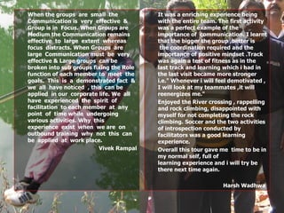 When the groups  are  small  the Communication is  very  effective  &  Group is in  Focus. When Groups are  Medium the Communication remains  effective  to  large  extent  whereas focus  distracts. When Groups  are  large  Communication must  be  very effective & Large groups  can be broken into sub groups fixing the Role  function of each member to  meet  the  goals.  This  is  a  demonstrated fact  &  we  all  have noticed  , this  can be applied  in our  corporate life. We  all  have  experienced  the  spirit  of facilitation  to each member  at  any  point  of  time while  undergoing various activities. Why  this  experience  exist  when  we are  on outbound training  why  not  this  can  be  applied  at  work place.  Vivek Rampal It was a enriching experience being with the entire team. The first activity was a perfect example of the  importance of  communication. I learnt that the bigger the group ,better is  the coordination required and the importance of positive mindset .Track was again a test of fitness as in the last track and learning which i had in the last visit became more stronger i.e." Whenever i will feel demotivated , I will look at my teammates ,it will reenergizes me."   Enjoyed the River crossing , rappelling and rock climbing, disappointed with myself for not completing the rock climbing. Soccer and the two activities of introspection conducted by facilitators was a good learning experience.    Overall this tour gave me  time to be in my normal self, full of learning experience and i will try be there next time again. Harsh Wadhwa  