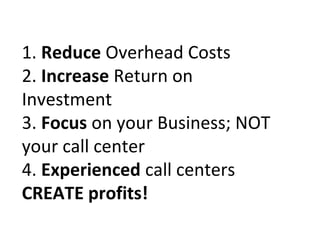 1. Reduce Overhead Costs
2. Increase Return on
Investment
3. Focus on your Business; NOT
your call center
4. Experienced call centers
CREATE profits!