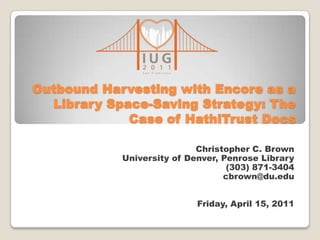 Outbound Harvesting with Encore as a
Library Space-Saving Strategy: The
Case of HathiTrust Docs
Christopher C. Brown
University of Denver, Penrose Library
(303) 871-3404
cbrown@du.edu
Friday, April 15, 2011

 