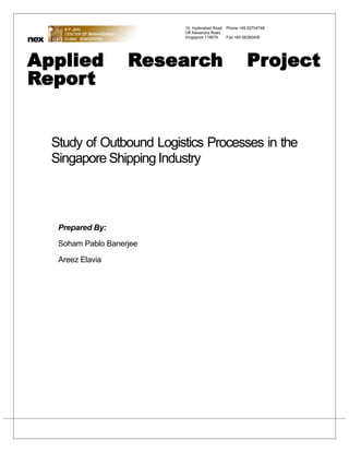 10, Hyderabad Road   Phone +65 62704748
                              Off Alexandra Road
nex                           Singapore 119579     Fax +65 68385406




Applied                 Research                            Project
Report


      Study of Outbound Logistics Processes in the
      Singapore Shipping Industry



       Prepared By:

       Soham Pablo Banerjee

       Areez Elavia
 