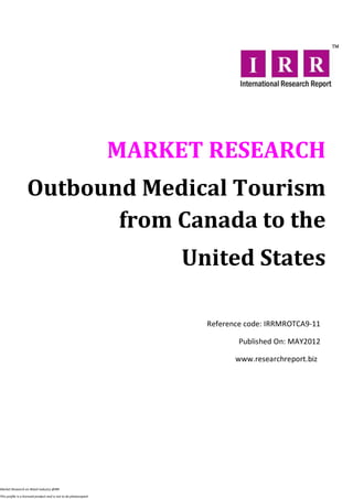 MARKET RESEARCH
                   Outbound Medical Tourism
                          from Canada to the
                                                                       United States

                                                                         Reference code: IRRMROTCA9-11

                                                                                 Published On: MAY2012

                                                                                www.researchreport.biz




Market Research on Retail industry @IRR

This profile is a licensed product and is not to be photocopied
 