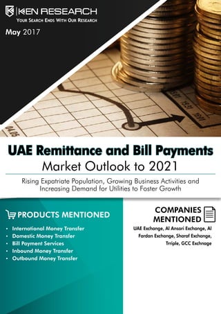 UAE Remittance and Bill Payments
Market Outlook to 2021
Rising Expatriate Population, Growing Business Activities and
Increasing Demand for Utilities to Foster Growth
COMPANIES
MENTIONED
•	 International Money Transfer
•	 Domestic Money Transfer
•	 Bill Payment Services
•	 Inbound Money Transfer
•	 Outbound Money Transfer
UAE Exchange, Al Ansari Exchange, Al
Fardan Exchange, Sharaf Exchange,
Trriple, GCC Exchnage
PRODUCTS MENTIONED
May 2017
 