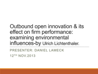 Outbound open innovation & its
effect on firm performance:
examining environmental
influences-by Ulrich Lichtenthaler.
PRESENTER: DANIEL LAMECK

12 TH NOV.2013

 