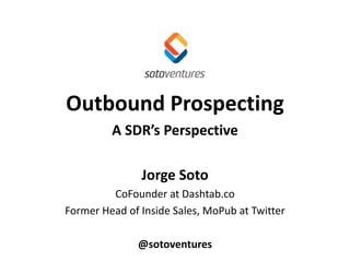 Outbound Prospecting
A SDR’s Perspective
Jorge Soto
CoFounder at Dashtab.co
Former Head of Inside Sales, MoPub at Twitter
@sotoventures
 