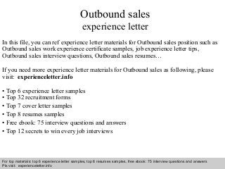 Interview questions and answers – free download/ pdf and ppt file
Outbound sales
experience letter
In this file, you can ref experience letter materials for Outbound sales position such as
Outbound sales work experience certificate samples, job experience letter tips,
Outbound sales interview questions, Outbound sales resumes…
If you need more experience letter materials for Outbound sales as following, please
visit: experienceletter.info
• Top 6 experience letter samples
• Top 32 recruitment forms
• Top 7 cover letter samples
• Top 8 resumes samples
• Free ebook: 75 interview questions and answers
• Top 12 secrets to win every job interviews
For top materials: top 6 experience letter samples, top 8 resumes samples, free ebook: 75 interview questions and answers
Pls visit: experienceletter.info
 