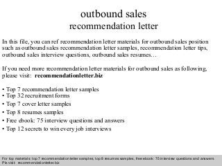 Interview questions and answers – free download/ pdf and ppt file
outbound sales
recommendation letter
In this file, you can ref recommendation letter materials for outbound sales position
such as outbound sales recommendation letter samples, recommendation letter tips,
outbound sales interview questions, outbound sales resumes…
If you need more recommendation letter materials for outbound sales as following,
please visit: recommendationletter.biz
• Top 7 recommendation letter samples
• Top 32 recruitment forms
• Top 7 cover letter samples
• Top 8 resumes samples
• Free ebook: 75 interview questions and answers
• Top 12 secrets to win every job interviews
For top materials: top 7 recommendation letter samples, top 8 resumes samples, free ebook: 75 interview questions and answers
Pls visit: recommendationletter.biz
 