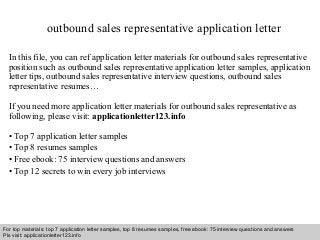 outbound sales representative application letter 
In this file, you can ref application letter materials for outbound sales representative 
position such as outbound sales representative application letter samples, application 
letter tips, outbound sales representative interview questions, outbound sales 
representative resumes… 
If you need more application letter materials for outbound sales representative as 
following, please visit: applicationletter123.info 
• Top 7 application letter samples 
• Top 8 resumes samples 
• Free ebook: 75 interview questions and answers 
• Top 12 secrets to win every job interviews 
For top materials: top 7 application letter samples, top 8 resumes samples, free ebook: 75 interview questions and answers 
Pls visit: applicationletter123.info 
Interview questions and answers – free download/ pdf and ppt file 
 