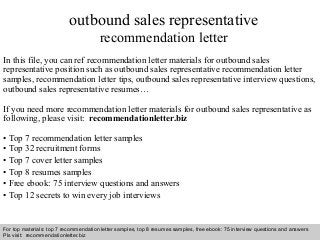 Interview questions and answers – free download/ pdf and ppt file
outbound sales representative
recommendation letter
In this file, you can ref recommendation letter materials for outbound sales
representative position such as outbound sales representative recommendation letter
samples, recommendation letter tips, outbound sales representative interview questions,
outbound sales representative resumes…
If you need more recommendation letter materials for outbound sales representative as
following, please visit: recommendationletter.biz
• Top 7 recommendation letter samples
• Top 32 recruitment forms
• Top 7 cover letter samples
• Top 8 resumes samples
• Free ebook: 75 interview questions and answers
• Top 12 secrets to win every job interviews
For top materials: top 7 recommendation letter samples, top 8 resumes samples, free ebook: 75 interview questions and answers
Pls visit: recommendationletter.biz
 