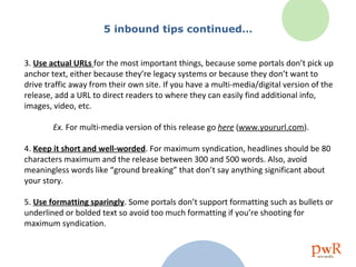 5 inbound tips continued… 3.  Use actual URLs  for the most important things, because some portals don’t pick up anchor text, either because they’re legacy systems or because they don’t want to drive traffic away from their own site. If you have a multi-media/digital version of the release, add a URL to direct readers to where they can easily find additional info, images, video, etc. Ex.  For multi-media version of this release go  here  ( www.yoururl.com ). 4.  Keep it short and well-worded . For maximum syndication, headlines should be 80 characters maximum and the release between 300 and 500 words. Also, avoid meaningless words like “ground breaking” that don’t say anything significant about your story. 5.  Use formatting sparingly . Some portals don’t support formatting such as bullets or underlined or bolded text so avoid too much formatting if you’re shooting for maximum syndication. 