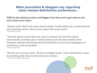 What journalists & bloggers say regarding  news release distribution preferences… PWR has also asked journalists and bloggers how they want to get releases and here’s what we’ve heard: “ Always email. Don’t call or fax. Keep it simple. Provide photo ops, visual elements when pitching stories. Have a clear subject line in the email .”  —anonymous journalist “ The best way to ensure that your story is covered is to send the release electronically. Sending a fax or mailed release puts the story outside of the computer desktop and outside of mind and harder to reuse your language as it would have to be transcribed.”  —anonymous journalist  “ We live in an on-line world.  We live in a digital world.  I don’t think there’s room for anything other than an electronic press release .”  —Tom Foremski of Silicon Valley Watcher   
