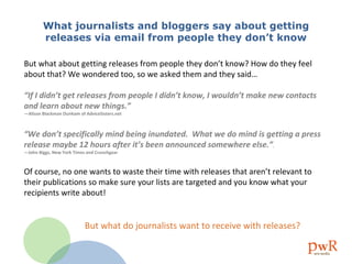 What journalists and bloggers say about getting  releases via email from people they don’t know But what about getting releases from people they don’t know? How do they feel about that? We wondered too, so we asked them and they said…  “ If I didn’t get releases from people I didn’t know, I wouldn’t make new contacts and learn about new things.”  —Alison Blackman Dunham of AdviceSisters.net “ We don’t specifically mind being inundated.  What we do mind is getting a press release maybe 12 hours after it’s been announced somewhere else.” . —John Biggs, New York Times and Crunchgear Of course, no one wants to waste their time with releases that aren’t relevant to their publications so make sure your lists are targeted and you know what your recipients write about! But what do journalists want to receive with releases?   