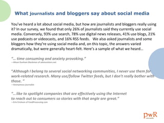 What  journalists  and bloggers say about social media You’ve heard a lot about social media, but how are journalists and bloggers really using it? In our survey, we found that only 26% of journalists said they currently use social media. Conversely, 93% use search, 78% use digital news releases, 41% use blogs, 21% use podcasts or videocasts, and 16% RSS feeds.  We also asked journalists and some bloggers how they’re using social media and, on this topic, the answers varied dramatically, but were generally heart-felt. Here’s a sample of what we heard… “…  time consuming and anxiety provoking.”  —Alison Dunham Blackman of advicesisters.net “ Although I belong to several social networking communities, I never use them for work-related research. Many use/follow Twitter feeds, but I don’t really bother with those. ”  —Anonymous journalist “…   like to spotlight companies that are effectively using the Internet  to reach out to consumers so stories with that angle are great.”  —Erin Erickson of FoodProcessing.com 