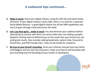 5 outbound tips continued… Make it social . Share your digital release, using the URL link and social media elements. If your digital release is done right, there is no need for a separate Social Media Release—a good digital release has all the SMR capabilities and more (it goes through email  and  across the web).  Let’s say that again… make it social . You should know your audience before attempting to connect with them via social media sites, but adding a graphic footprint inviting them to befriend you on the social sites your brand uses can yield great results. Also consider adding bookmarks, sphere links, forward to friend links, and PDA friendly links—they can be handy for recipients.  5.  Be true to your brand’s branding . Since your releases now get past journalists and bloggers and are seen by consumers, make sure they’re well branded with  your  branding (not the branding of your sender or developer). 