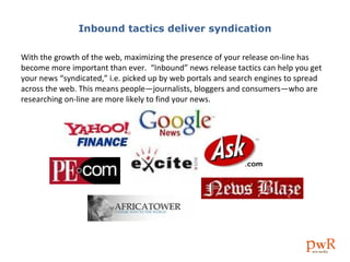 Inbound tactics deliver syndication With the growth of the web, maximizing the presence of your release on-line has become more important than ever.  “Inbound” news release tactics can help you get your news “syndicated,” i.e. picked up by web portals and search engines to spread across the web. This means people—journalists, bloggers and consumers—who are researching on-line are more likely to find your news. 