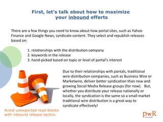 First, let’s talk about how to maximize  your  inbound  efforts There are a few things you need to know about how portal sites, such as Yahoo Finance and Google News, syndicate content. They select and republish releases based on: 1. relationships with the distribution company 2. keywords in the release 3. hand-picked based on topic or level of portal’s interest Due to their relationships with portals, traditional wire distribution companies, such as Business Wire or Marketwire, deliver better syndication than new and growing Social Media Release groups (for now).  But, whether you distribute your release nationally or locally, the syndication is the same so a small market traditional wire distribution is a great way to syndicate effectively! Avoid unexpected road blocks with inbound release tactics. 